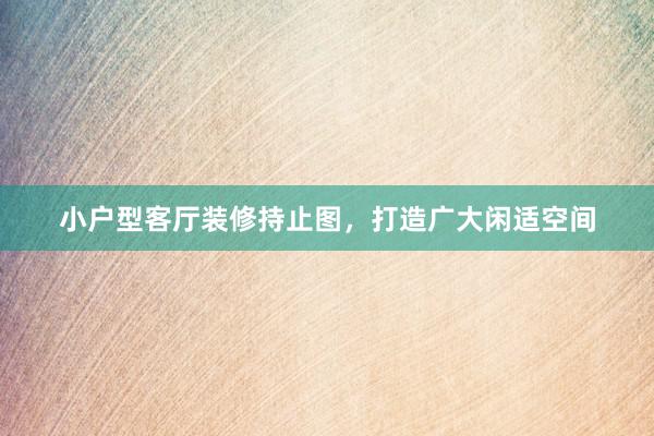 小户型客厅装修持止图，打造广大闲适空间