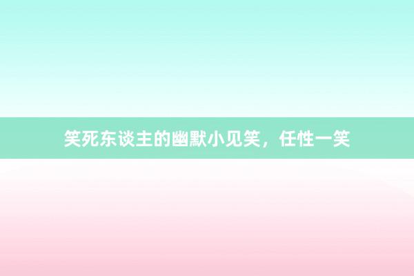 笑死东谈主的幽默小见笑，任性一笑